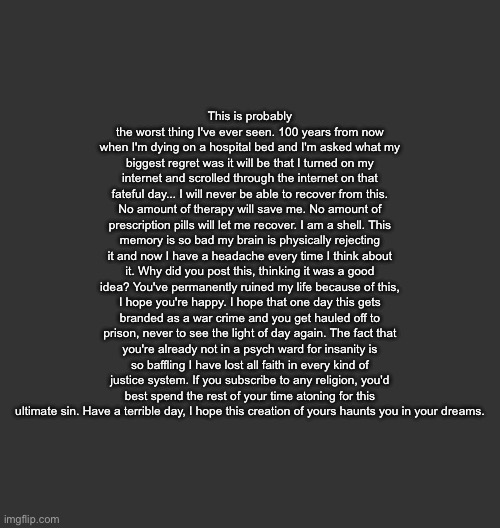 Blank Dark Mode Square | This is probably the worst thing I've ever seen. 100 years from now when I'm dying on a hospital bed and I'm asked what my biggest regret was it will be that I turned on my internet and scrolled through the internet on that fateful day... I will never be able to recover from this. No amount of therapy will save me. No amount of prescription pills will let me recover. I am a shell. This memory is so bad my brain is physically rejecting it and now I have a headache every time I think about it. Why did you post this, thinking it was a good idea? You've permanently ruined my life because of this, I hope you're happy. I hope that one day this gets branded as a war crime and you get hauled off to prison, never to see the light of day again. The fact that you're already not in a psych ward for insanity is so baffling I have lost all faith in every kind of justice system. If you subscribe to any religion, you'd best spend the rest of your time atoning for this ultimate sin. Have a terrible day, I hope this creation of yours haunts you in your dreams. | image tagged in blank dark mode square | made w/ Imgflip meme maker