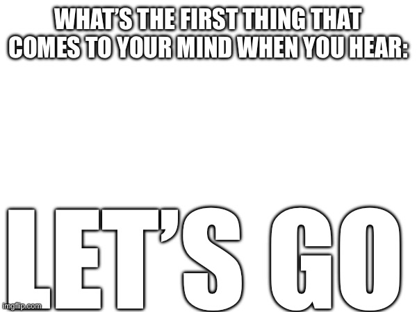 WHAT’S THE FIRST THING THAT COMES TO YOUR MIND WHEN YOU HEAR:; LET’S GO | made w/ Imgflip meme maker