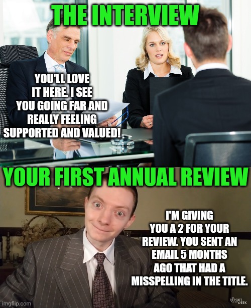 Think your new job is great? Make sure of that. |  THE INTERVIEW; YOU'LL LOVE IT HERE. I SEE YOU GOING FAR AND REALLY FEELING SUPPORTED AND VALUED! YOUR FIRST ANNUAL REVIEW; I'M GIVING YOU A 2 FOR YOUR REVIEW. YOU SENT AN EMAIL 5 MONTHS AGO THAT HAD A MISSPELLING IN THE TITLE. | image tagged in job interview,expectation vs reality,jobs,review,truth hurts,excited vs bored | made w/ Imgflip meme maker