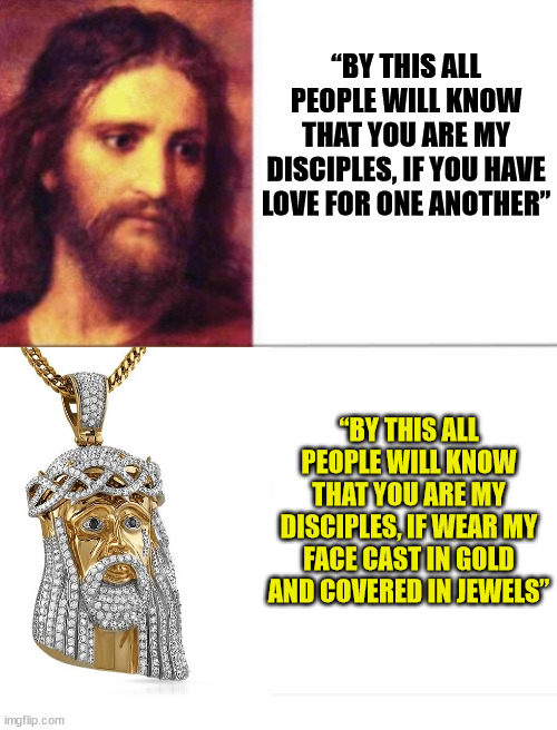 How will they know? | “BY THIS ALL PEOPLE WILL KNOW THAT YOU ARE MY DISCIPLES, IF YOU HAVE LOVE FOR ONE ANOTHER”; “BY THIS ALL PEOPLE WILL KNOW THAT YOU ARE MY DISCIPLES, IF WEAR MY FACE CAST IN GOLD AND COVERED IN JEWELS” | image tagged in jesus christ,god,church,gold,the bible,christian | made w/ Imgflip meme maker