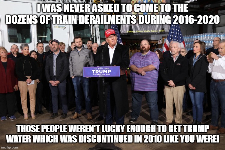 Trump East Palestine | I WAS NEVER ASKED TO COME TO THE DOZENS OF TRAIN DERAILMENTS DURING 2016-2020; THOSE PEOPLE WEREN'T LUCKY ENOUGH TO GET TRUMP WATER WHICH WAS DISCONTINUED IN 2010 LIKE YOU WERE! | image tagged in trump east palestine | made w/ Imgflip meme maker