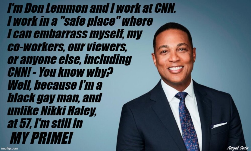 don lemmon is secure at cnn | I'm Don Lemmon and I work at CNN.
I work in a "safe place" where
I can embarrass myself, my 
co-workers, our viewers,
or anyone else, including 
CNN! - You know why?
Well, because I'm a
black gay man, and
unlike Nikki Haley,
at 57, I'm still in; MY PRIME! Angel Soto | image tagged in don lemmon,cnn,prime,gay,black man,nikki haley | made w/ Imgflip meme maker