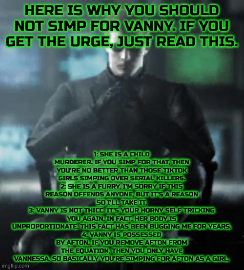 Anti-Vanny simp squadron go! | HERE IS WHY YOU SHOULD NOT SIMP FOR VANNY. IF YOU GET THE URGE, JUST READ THIS. 1: SHE IS A CHILD MURDERER. IF YOU SIMP FOR THAT, THEN YOU'RE NO BETTER THAN THOSE TIKTOK GIRLS SIMPING OVER SERIAL KILLERS.
2: SHE IS A FURRY. I'M SORRY IF THIS REASON OFFENDS ANYONE, BUT IT'S A REASON SO I'LL TAKE IT.
3: VANNY IS NOT THICC. IT'S YOUR HORNY SELF TRICKING YOU AGAIN. IN FACT, HER BODY IS UNPROPORTIONATE. THIS FACT HAS BEEN BUGGING ME FOR YEARS.
4: VANNY IS POSSESSED BY AFTON. IF YOU REMOVE AFTON FROM THE EQUATION, THEN YOU ONLY HAVE VANNESSA. SO BASICALLY YOU'RE SIMPING FOR AFTON AS A GIRL. | image tagged in hands folded,fnaf,simp | made w/ Imgflip meme maker