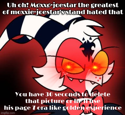 Møxxø hated that | Uh oh! Møxxø·joestar the greatest of moxxie·joestar's stand hated that; You have 30 seconds to delete that picture or he'll use his page 7 ora like golden experience | image tagged in m xx,moxxo,moxxie vs shark | made w/ Imgflip meme maker