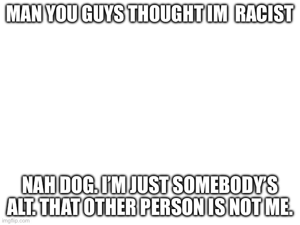 … | MAN YOU GUYS THOUGHT IM  RACIST; NAH DOG. I’M JUST SOMEBODY’S ALT. THAT OTHER PERSON IS NOT ME. | made w/ Imgflip meme maker