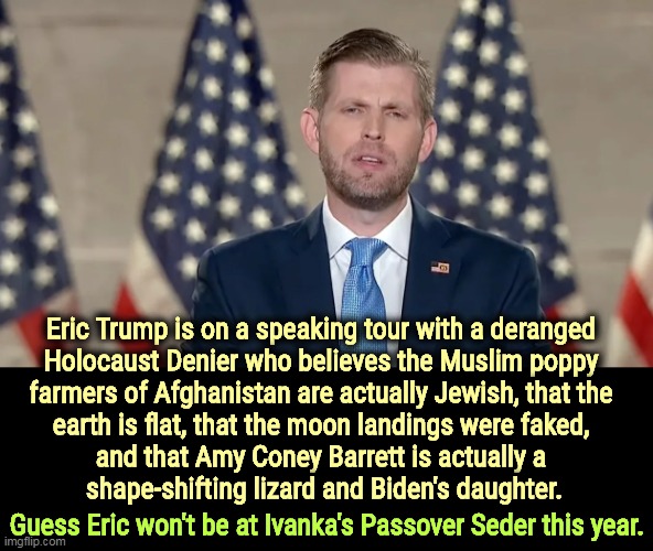 What's with this family? Are they all nuts? | Eric Trump is on a speaking tour with a deranged 

Holocaust Denier who believes the Muslim poppy 
farmers of Afghanistan are actually Jewish, that the 
earth is flat, that the moon landings were faked, 
and that Amy Coney Barrett is actually a 
shape-shifting lizard and Biden's daughter. Guess Eric won't be at Ivanka's Passover Seder this year. | image tagged in trump,family,insane,garbage,anti-semitism | made w/ Imgflip meme maker