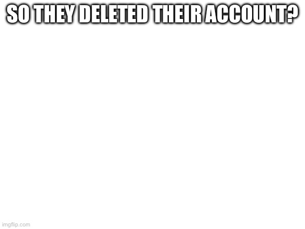 What? | SO THEY DELETED THEIR ACCOUNT? | made w/ Imgflip meme maker