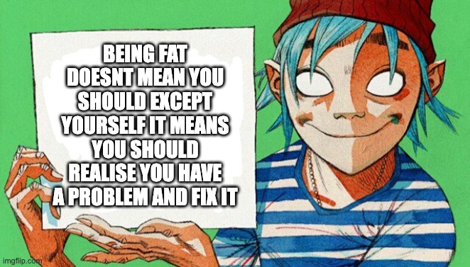 2-D from Gorillaz  | BEING FAT DOESNT MEAN YOU SHOULD EXCEPT YOURSELF IT MEANS YOU SHOULD REALISE YOU HAVE A PROBLEM AND FIX IT | image tagged in 2-d from gorillaz | made w/ Imgflip meme maker