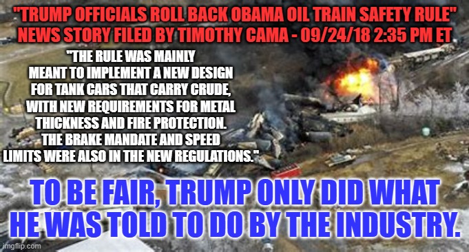 Trump came to East Palestine to apologize, right? | "TRUMP OFFICIALS ROLL BACK OBAMA OIL TRAIN SAFETY RULE"
NEWS STORY FILED BY TIMOTHY CAMA - 09/24/18 2:35 PM ET; "THE RULE WAS MAINLY MEANT TO IMPLEMENT A NEW DESIGN FOR TANK CARS THAT CARRY CRUDE, WITH NEW REQUIREMENTS FOR METAL THICKNESS AND FIRE PROTECTION. THE BRAKE MANDATE AND SPEED LIMITS WERE ALSO IN THE NEW REGULATIONS."; TO BE FAIR, TRUMP ONLY DID WHAT HE WAS TOLD TO DO BY THE INDUSTRY. | image tagged in politics | made w/ Imgflip meme maker
