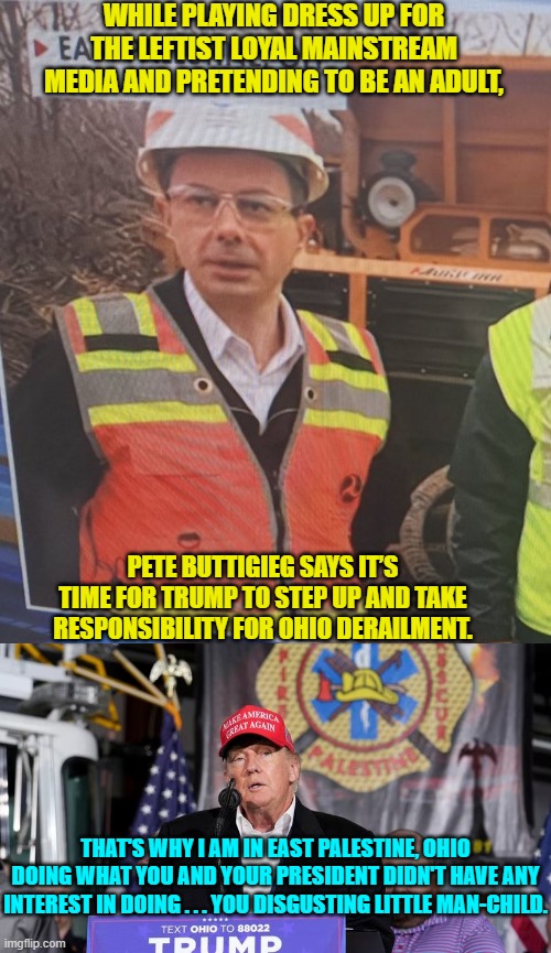 and STILL the Mainstream Media fawning all over Buttigieg is bad-mouthing Trump. | WHILE PLAYING DRESS UP FOR THE LEFTIST LOYAL MAINSTREAM MEDIA AND PRETENDING TO BE AN ADULT, PETE BUTTIGIEG SAYS IT’S TIME FOR TRUMP TO STEP UP AND TAKE RESPONSIBILITY FOR OHIO DERAILMENT. THAT'S WHY I AM IN EAST PALESTINE, OHIO DOING WHAT YOU AND YOUR PRESIDENT DIDN'T HAVE ANY INTEREST IN DOING . . . YOU DISGUSTING LITTLE MAN-CHILD. | image tagged in truth | made w/ Imgflip meme maker