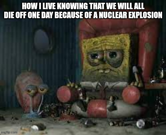 we finna reenact fallout | HOW I LIVE KNOWING THAT WE WILL ALL DIE OFF ONE DAY BECAUSE OF A NUCLEAR EXPLOSION | image tagged in depressed spongebob | made w/ Imgflip meme maker