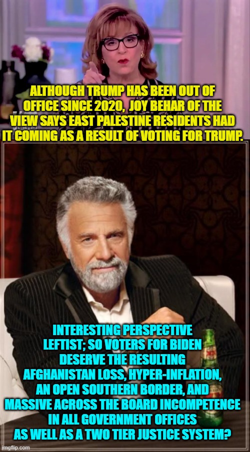 I'll drink to that. | ALTHOUGH TRUMP HAS BEEN OUT OF OFFICE SINCE 2020,  JOY BEHAR OF THE VIEW SAYS EAST PALESTINE RESIDENTS HAD IT COMING AS A RESULT OF VOTING FOR TRUMP. INTERESTING PERSPECTIVE LEFTIST; SO VOTERS FOR BIDEN DESERVE THE RESULTING AFGHANISTAN LOSS, HYPER-INFLATION, AN OPEN SOUTHERN BORDER, AND MASSIVE ACROSS THE BOARD INCOMPETENCE IN ALL GOVERNMENT OFFICES AS WELL AS A TWO TIER JUSTICE SYSTEM? | image tagged in truth | made w/ Imgflip meme maker