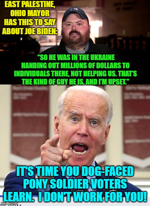 Not looking good for you Joe -- image wise.  Quick!  Do more virtue signaling! | EAST PALESTINE, OHIO MAYOR HAS THIS TO SAY ABOUT JOE BIDEN:; “SO HE WAS IN THE UKRAINE HANDING OUT MILLIONS OF DOLLARS TO INDIVIDUALS THERE, NOT HELPING US. THAT’S THE KIND OF GUY HE IS, AND I’M UPSET."; IT'S TIME YOU DOG-FACED PONY SOLDIER VOTERS LEARN.  I DON'T WORK FOR YOU! | image tagged in truth | made w/ Imgflip meme maker