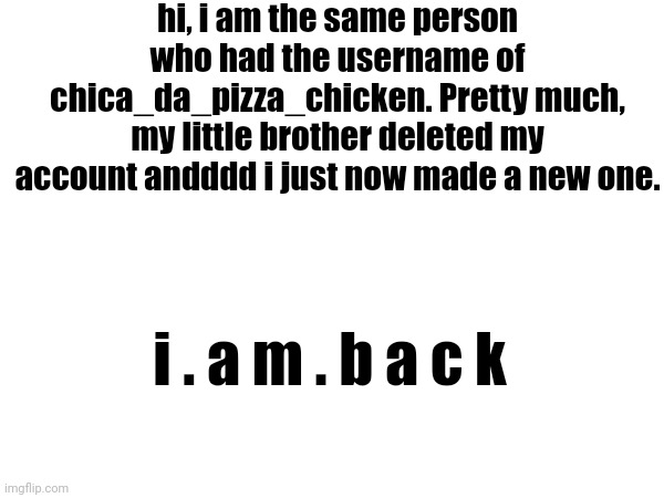 shit- YES! IT IS REALLY ME! | hi, i am the same person who had the username of chica_da_pizza_chicken. Pretty much, my little brother deleted my account andddd i just now made a new one. i . a m . b a c k | made w/ Imgflip meme maker