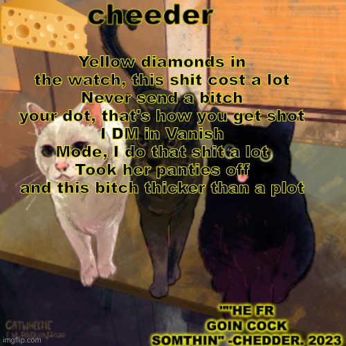 goofy cats temp | Yellow diamonds in the watch, this shit cost a lot
Never send a bitch your dot, that's how you get shot
I DM in Vanish Mode, I do that shit a lot
Took her panties off and this bitch thicker than a plot | image tagged in goofy cats temp | made w/ Imgflip meme maker