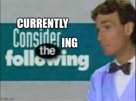 Consider THE following. | CURRENTLY ING | image tagged in consider the following | made w/ Imgflip meme maker