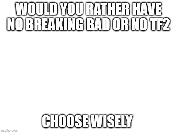 WOULD YOU RATHER HAVE NO BREAKING BAD OR NO TF2; CHOOSE WISELY | made w/ Imgflip meme maker