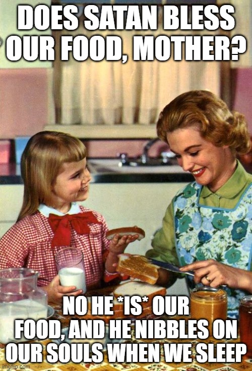 Vintage Mom and Daughter | DOES SATAN BLESS OUR FOOD, MOTHER? NO HE *IS* OUR FOOD, AND HE NIBBLES ON OUR SOULS WHEN WE SLEEP | image tagged in vintage mom and daughter | made w/ Imgflip meme maker
