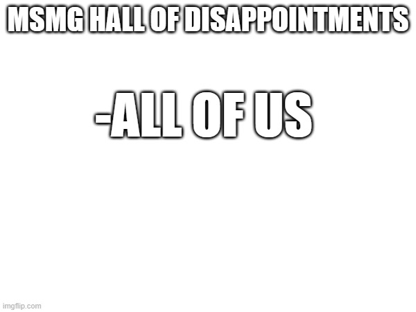 MSMG HALL OF DISAPPOINTMENTS; -ALL OF US | made w/ Imgflip meme maker