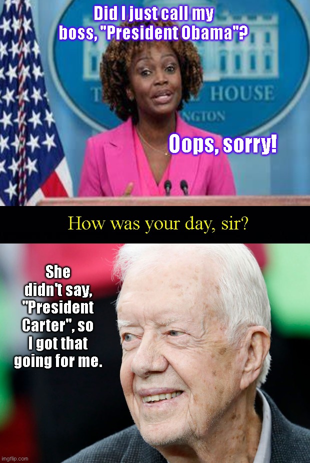 Karine Jean-Pierre's Freudian slip shows and Jimmy Carter counts his lucky stars | Did I just call my boss, "President Obama"? Oops, sorry! How was your day, sir? She didn't say, "President Carter", so I got that going for me. | image tagged in karine jean pierre,joe biden,press secretary,barack obama,jimmy carter,political humor | made w/ Imgflip meme maker