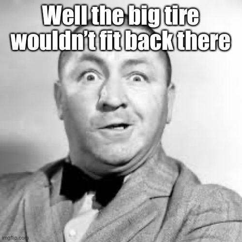 curly three stooges | Well the big tire wouldn’t fit back there | image tagged in curly three stooges | made w/ Imgflip meme maker