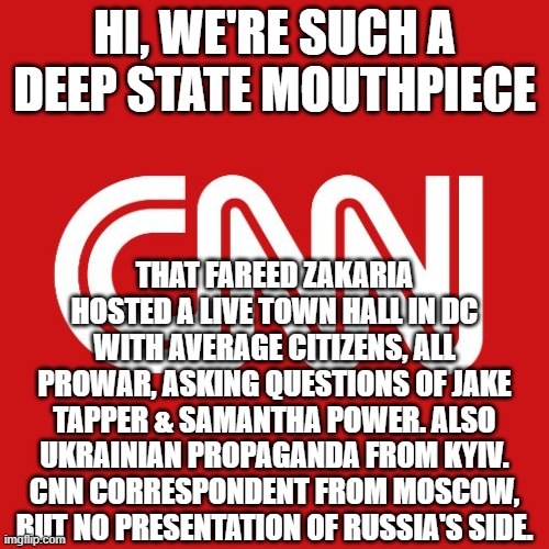 Cnn | HI, WE'RE SUCH A DEEP STATE MOUTHPIECE; THAT FAREED ZAKARIA HOSTED A LIVE TOWN HALL IN DC WITH AVERAGE CITIZENS, ALL PROWAR, ASKING QUESTIONS OF JAKE TAPPER & SAMANTHA POWER. ALSO UKRAINIAN PROPAGANDA FROM KYIV. CNN CORRESPONDENT FROM MOSCOW, BUT NO PRESENTATION OF RUSSIA'S SIDE. | image tagged in cnn | made w/ Imgflip meme maker