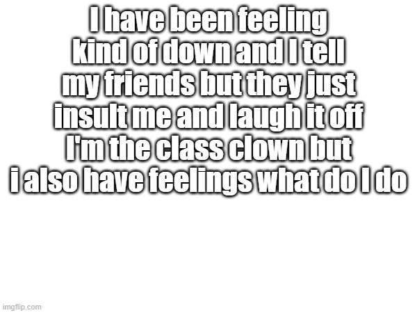 Pls tell me what to do | I have been feeling kind of down and I tell my friends but they just insult me and laugh it off I'm the class clown but i also have feelings what do I do | image tagged in sad,help | made w/ Imgflip meme maker
