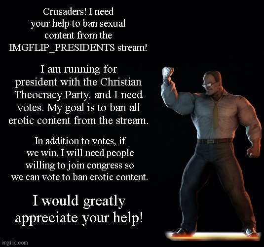 Let me know if you are interested in voting for the Christian Theocracy Party, or if you want to be in congress for us. | Crusaders! I need your help to ban sexual content from the IMGFLIP_PRESIDENTS stream! I am running for president with the Christian Theocracy Party, and I need votes. My goal is to ban all erotic content from the stream. In addition to votes, if we win, I will need people willing to join congress so we can vote to ban erotic content. I would greatly appreciate your help! | image tagged in black background | made w/ Imgflip meme maker