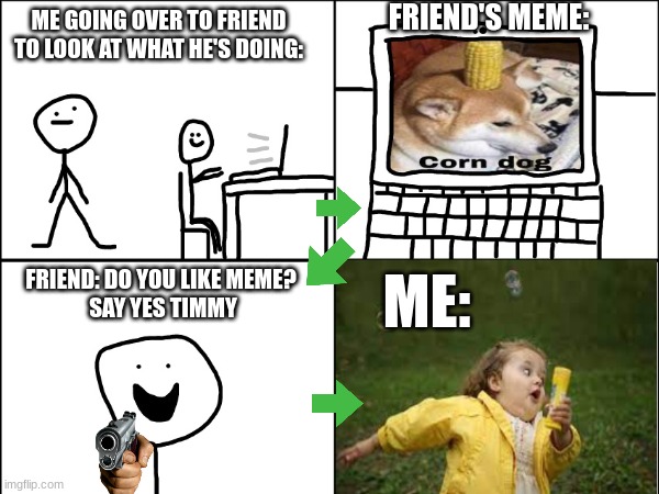 Say Yes Timmy | FRIEND'S MEME:; ME GOING OVER TO FRIEND TO LOOK AT WHAT HE'S DOING:; ME:; FRIEND: DO YOU LIKE MEME? 
SAY YES TIMMY | image tagged in violence,funny | made w/ Imgflip meme maker