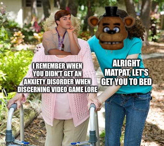 FNaF lore be like | ALRIGHT MATPAT, LET'S GET YOU TO BED; I REMEMBER WHEN YOU DIDN'T GET AN ANXIETY DISORDER WHEN DISCERNING VIDEO GAME LORE | image tagged in sure grandma let's get you to bed | made w/ Imgflip meme maker