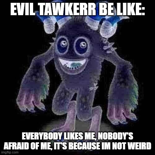evil tawkerr be like | EVIL TAWKERR BE LIKE:; EVERYBODY LIKES ME, NOBODY'S AFRAID OF ME, IT'S BECAUSE IM NOT WEIRD | image tagged in memes,funny,ohio,msm,my singing monsters | made w/ Imgflip meme maker