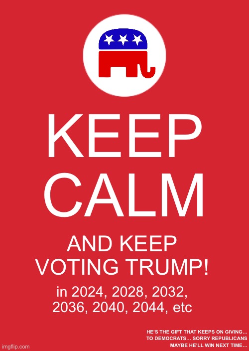 Republicans better wise up…. | KEEP CALM; AND KEEP VOTING TRUMP! in 2024, 2028, 2032, 2036, 2040, 2044, etc; HE’S THE GIFT THAT KEEPS ON GIVING…
 TO DEMOCRATS… SORRY REPUBLICANS
MAYBE HE’LL WIN NEXT TIME… | image tagged in trump 2024,trump 2028,trump 2032,trump 2036,trump 2040,trump 2044 | made w/ Imgflip meme maker