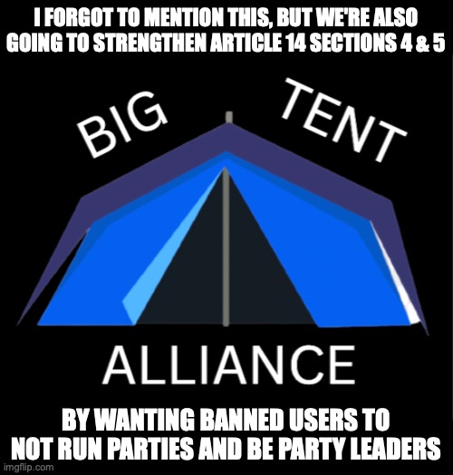 Vote Big Tent Alliance and Right-Minded_Knight for March 2022 | I FORGOT TO MENTION THIS, BUT WE'RE ALSO GOING TO STRENGTHEN ARTICLE 14 SECTIONS 4 & 5; BY WANTING BANNED USERS TO NOT RUN PARTIES AND BE PARTY LEADERS | image tagged in big tent alliance party logo,amendment alert,new,policy,arrived,big tent alliance | made w/ Imgflip meme maker