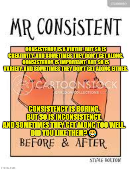 CONSISTENCY IS A VIRTUE. BUT SO IS CREATIVITY. AND SOMETIMES THEY DON’T GET ALONG.
CONSISTENCY IS IMPORTANT. BUT SO IS VARIETY. AND SOMETIMES THEY DON’T GET ALONG EITHER. CONSISTENCY IS BORING. BUT SO IS INCONSISTENCY. AND SOMETIMES THEY GET ALONG TOO WELL.
DID YOU LIKE THEM?😂 | made w/ Imgflip meme maker