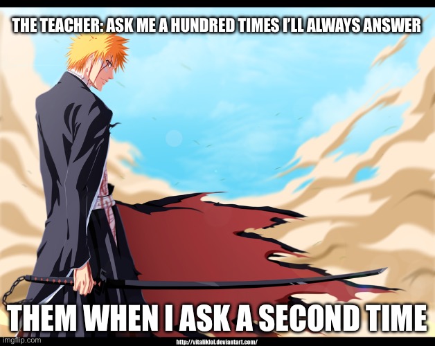 ichigo bankai | THE TEACHER: ASK ME A HUNDRED TIMES I’LL ALWAYS ANSWER; THEM WHEN I ASK A SECOND TIME | image tagged in ichigo bankai | made w/ Imgflip meme maker