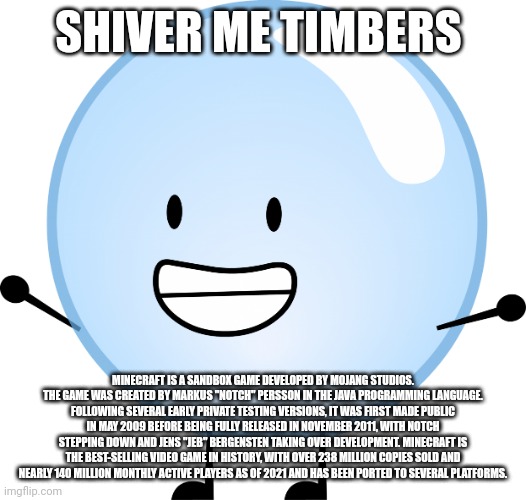 bubble bfdi | SHIVER ME TIMBERS; MINECRAFT IS A SANDBOX GAME DEVELOPED BY MOJANG STUDIOS. THE GAME WAS CREATED BY MARKUS "NOTCH" PERSSON IN THE JAVA PROGRAMMING LANGUAGE. FOLLOWING SEVERAL EARLY PRIVATE TESTING VERSIONS, IT WAS FIRST MADE PUBLIC IN MAY 2009 BEFORE BEING FULLY RELEASED IN NOVEMBER 2011, WITH NOTCH STEPPING DOWN AND JENS "JEB" BERGENSTEN TAKING OVER DEVELOPMENT. MINECRAFT IS THE BEST-SELLING VIDEO GAME IN HISTORY, WITH OVER 238 MILLION COPIES SOLD AND NEARLY 140 MILLION MONTHLY ACTIVE PLAYERS AS OF 2021 AND HAS BEEN PORTED TO SEVERAL PLATFORMS. | image tagged in bfdi | made w/ Imgflip meme maker