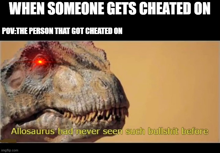 true | WHEN SOMEONE GETS CHEATED ON; POV:THE PERSON THAT GOT CHEATED ON | image tagged in allosaurus had never seen such bullshit before,cheater | made w/ Imgflip meme maker