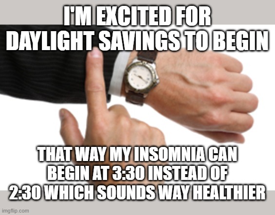 insomnia savings time | I'M EXCITED FOR DAYLIGHT SAVINGS TO BEGIN; THAT WAY MY INSOMNIA CAN BEGIN AT 3:30 INSTEAD OF 2:30 WHICH SOUNDS WAY HEALTHIER | image tagged in clock watch | made w/ Imgflip meme maker