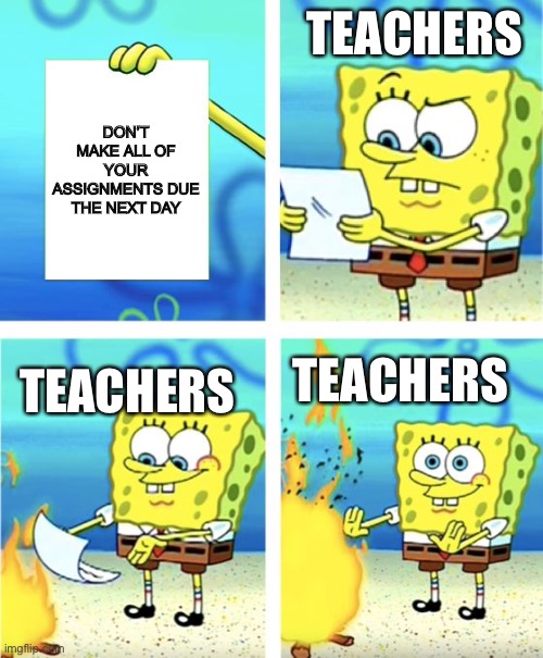 Please take this into consideration ): | TEACHERS; DON’T MAKE ALL OF YOUR ASSIGNMENTS DUE THE NEXT DAY; TEACHERS; TEACHERS | image tagged in spongebob burning paper | made w/ Imgflip meme maker