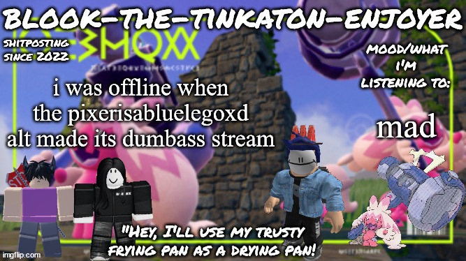 Blook's THIRD Tinkaton Template! | i was offline when the pixerisabluelegoxd alt made its dumbass stream; mad | image tagged in blook's third tinkaton template | made w/ Imgflip meme maker