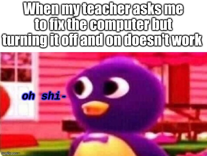 yes | When my teacher asks me to fix the computer but turning it off and on doesn't work | image tagged in oh shi-,memes | made w/ Imgflip meme maker