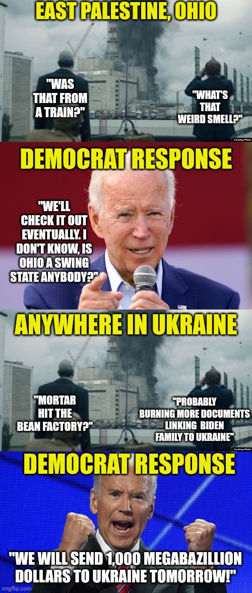 It's good to know Democrats got your back..... as long as you live in Ukraine. Not so much if you live in Ohio. |  EAST PALESTINE, OHIO; "WAS THAT FROM A TRAIN?"; "WHAT'S THAT WEIRD SMELL?"; DEMOCRAT RESPONSE; "WE'LL CHECK IT OUT EVENTUALLY. I DON'T KNOW, IS OHIO A SWING STATE ANYBODY?"; ANYWHERE IN UKRAINE; "PROBABLY BURNING MORE DOCUMENTS LINKING  BIDEN FAMILY TO UKRAINE"; "MORTAR HIT THE BEAN FACTORY?"; DEMOCRAT RESPONSE; "WE WILL SEND 1,000 MEGABAZILLION DOLLARS TO UKRAINE TOMORROW!" | image tagged in joe biden fists angry,ukraine,ohio,liberal hypocrisy,democrats,mainstream media | made w/ Imgflip meme maker