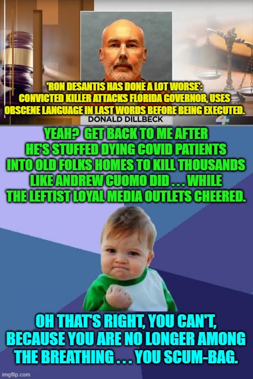 There's no surprise that leftists are backing the dying words of a murderer. | 'RON DESANTIS HAS DONE A LOT WORSE': CONVICTED KILLER ATTACKS FLORIDA GOVERNOR, USES OBSCENE LANGUAGE IN LAST WORDS BEFORE BEING EXECUTED. YEAH?  GET BACK TO ME AFTER HE'S STUFFED DYING COVID PATIENTS INTO OLD FOLKS HOMES TO KILL THOUSANDS LIKE ANDREW CUOMO DID . . . WHILE THE LEFTIST LOYAL MEDIA OUTLETS CHEERED. OH THAT'S RIGHT, YOU CAN'T, BECAUSE YOU ARE NO LONGER AMONG THE BREATHING . . . YOU SCUM-BAG. | image tagged in truth | made w/ Imgflip meme maker