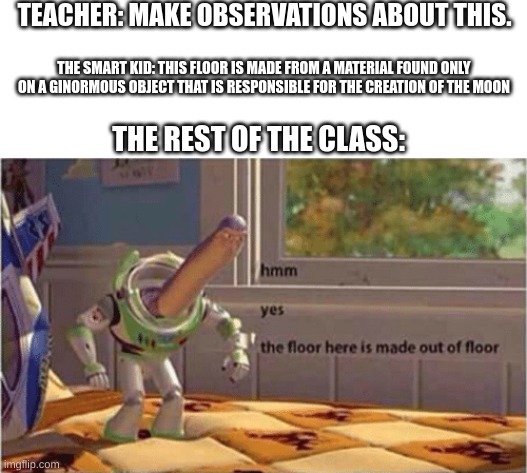 yup, its a floor | TEACHER: MAKE OBSERVATIONS ABOUT THIS. THE SMART KID: THIS FLOOR IS MADE FROM A MATERIAL FOUND ONLY ON A GINORMOUS OBJECT THAT IS RESPONSIBLE FOR THE CREATION OF THE MOON; THE REST OF THE CLASS: | image tagged in hmm yes the floor here is made out of floor | made w/ Imgflip meme maker