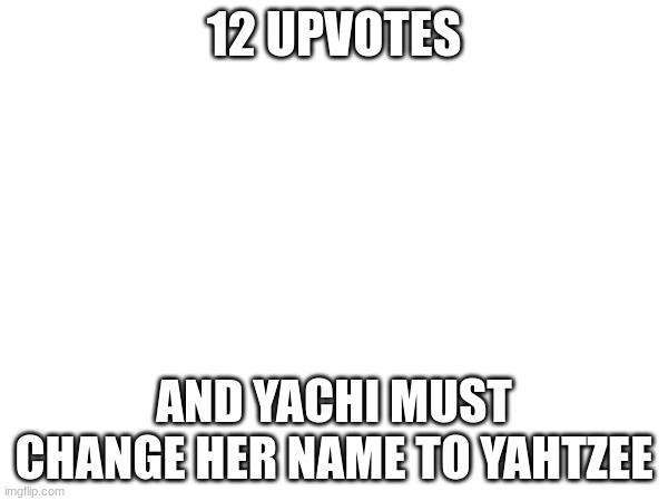 12 UPVOTES; AND YACHI MUST CHANGE HER NAME TO YAHTZEE | made w/ Imgflip meme maker