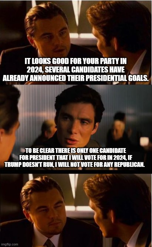 My mind is made up, your opinion doesn't matter | IT LOOKS GOOD FOR YOUR PARTY IN 2024, SEVERAL CANDIDATES HAVE ALREADY ANNOUNCED THEIR PRESIDENTIAL GOALS. TO BE CLEAR THERE IS ONLY ONE CANDIDATE FOR PRESIDENT THAT I WILL VOTE FOR IN 2024, IF TRUMP DOESN'T RUN, I WILL NOT VOTE FOR ANY REPUBLICAN. | image tagged in memes,inception,trump 2024,maga,you do you,crying democrats | made w/ Imgflip meme maker