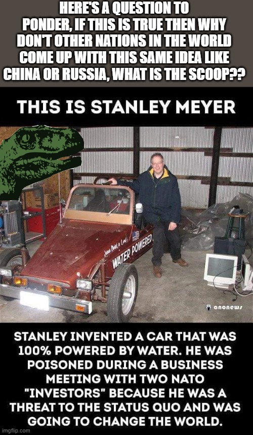 A question | HERE'S A QUESTION TO PONDER, IF THIS IS TRUE THEN WHY DON'T OTHER NATIONS IN THE WORLD COME UP WITH THIS SAME IDEA LIKE CHINA OR RUSSIA, WHAT IS THE SCOOP?? | image tagged in the mysterious death of stanley meyer his water powered car,mechanic,inventions,unsolved mysteries,corporate greed | made w/ Imgflip meme maker