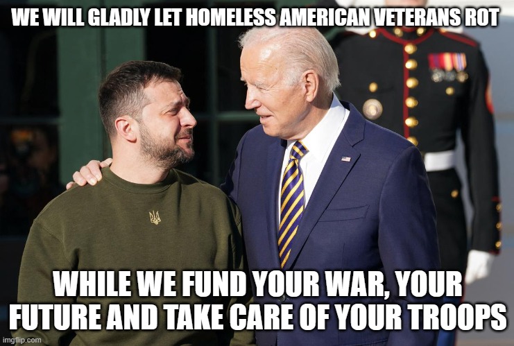 If Biden spoke the truth | WE WILL GLADLY LET HOMELESS AMERICAN VETERANS ROT; WHILE WE FUND YOUR WAR, YOUR FUTURE AND TAKE CARE OF YOUR TROOPS | image tagged in zelensky and biden,bidens war on america,america in decline,us out of ukraine,americans first,not our fight | made w/ Imgflip meme maker