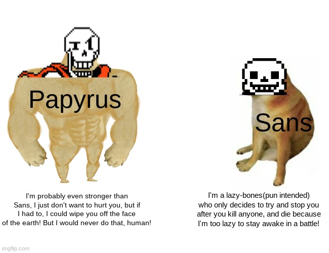 My opinion | Papyrus; Sans; I'm probably even stronger than Sans, I just don't want to hurt you, but if I had to, I could wipe you off the face of the earth! But I would never do that, human! I'm a lazy-bones(pun intended) who only decides to try and stop you after you kill anyone, and die because I'm too lazy to stay awake in a battle! | image tagged in memes,buff doge vs cheems,papyrus,sans,undertale | made w/ Imgflip meme maker
