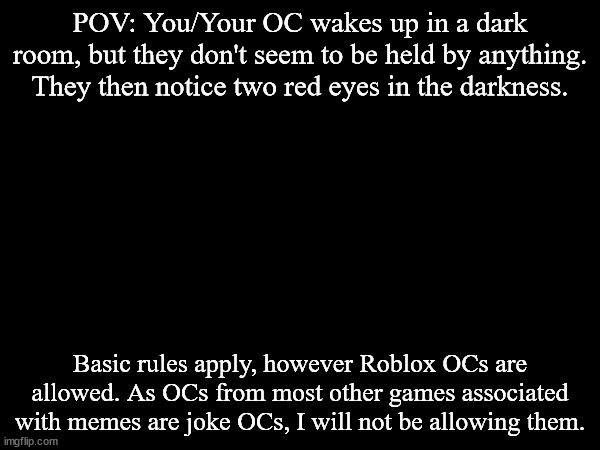 POV: You/Your OC wakes up in a dark room, but they don't seem to be held by anything. They then notice two red eyes in the darkness. Basic rules apply, however Roblox OCs are allowed. As OCs from most other games associated with memes are joke OCs, I will not be allowing them. | made w/ Imgflip meme maker